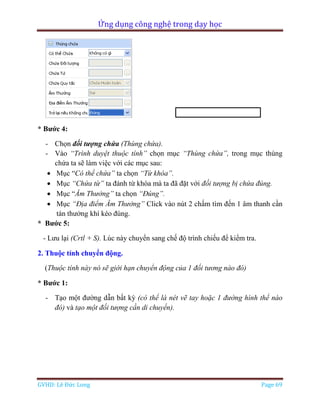 Ứng dụng công nghệ trong dạy học
GVHD: Lê Đức Long Page 69
* Bước 4:
- Chọn đối tượng chứa (Thùng chứa).
- Vào “Trình duyệt thuộc tính” chọn mục “Thùng chứa”, trong mục thùng
chứa ta sẽ làm việc với các mục sau:
 Mục “Có thể chứa” ta chọn “Từ khóa”.
 Mục “Chứa từ” ta đánh từ khóa mà ta đã đặt với đối tượng bị chứa đúng.
 Mục “Âm Thưởng” ta chọn “Đúng”.
 Mục “Địa điểm Âm Thưởng” Click vào nút 2 chấm tìm đến 1 âm thanh cần
tán thưởng khí kéo đúng.
* Bước 5:
- Lưu lại (Crtl + S). Lúc này chuyển sang chế độ trình chiếu để kiểm tra.
2. Thuộc tính chuyển động.
(Thuộc tính này nó sẽ giới hạn chuyển động của 1 đối tương nào đó)
* Bước 1:
- Tạo một đường dẫn bất kỳ (có thể là nét vẽ tay hoặc 1 đường hình thể nào
đó) và tạo một đối tượng cần di chuyển).
 