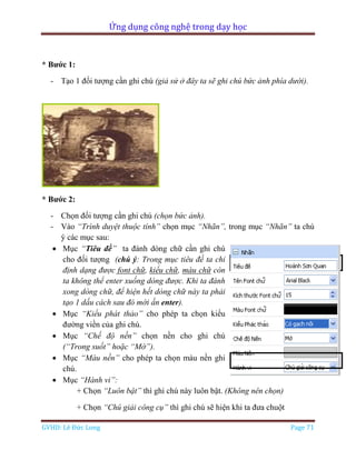Ứng dụng công nghệ trong dạy học
GVHD: Lê Đức Long Page 71
* Bước 1:
- Tạo 1 đối tượng cần ghi chú (giả sử ở đây ta sẽ ghi chú bức ảnh phía dưới).
* Bước 2:
- Chọn đối tượng cần ghi chú (chọn bức ảnh).
- Vào “Trình duyệt thuộc tính” chọn mục “Nhãn”, trong mục “Nhãn” ta chú
ý các mục sau:
 Mục “Tiêu đề” ta đánh dòng chữ cần ghi chú
cho đối tượng (chú ý: Trong mục tiêu đề ta chỉ
định dạng được font chữ, kiểu chữ, màu chữ còn
ta không thể enter xuống dòng được. Khi ta đánh
xong dòng chữ, để hiện hết dòng chữ này ta phải
tạo 1 dấu cách sau đó mới ấn enter).
 Mục “Kiểu phát thảo” cho phép ta chọn kiểu
đường viền của ghi chú.
 Mục “Chế độ nền” chọn nền cho ghi chú
(“Trong suốt” hoặc “Mờ”).
 Mục “Màu nền” cho phép ta chọn màu nền ghi
chú.
 Mục “Hành vi”:
+ Chọn “Luôn bật” thì ghi chú này luôn bật. (Không nên chọn)
+ Chọn “Chú giải công cụ” thì ghi chú sẽ hiện khi ta đưa chuột
 