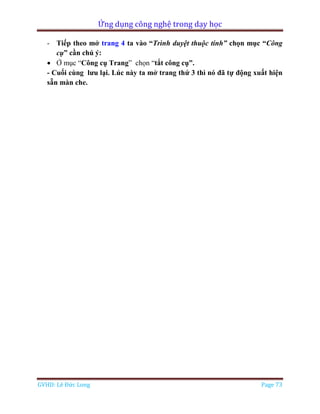 Ứng dụng công nghệ trong dạy học
GVHD: Lê Đức Long Page 73
- Tiếp theo mở trang 4 ta vào “Trình duyệt thuộc tính” chọn mục “Công
cụ” cần chú ý:
 Ở mục “Công cụ Trang” chọn “tắt công cụ”.
- Cuối cùng lưu lại. Lúc này ta mở trang thứ 3 thì nó đã tự động xuất hiện
sẵn màn che.
 