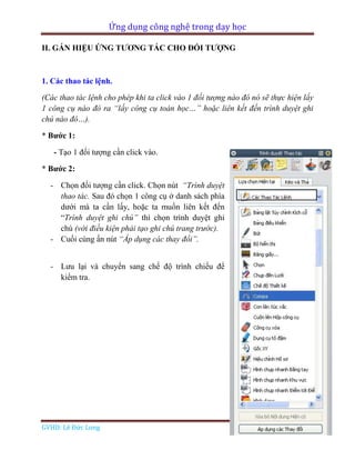 Ứng dụng công nghệ trong dạy học
GVHD: Lê Đức Long Page 74
II. GÁN HIỆU ỨNG TƯƠNG TÁC CHO ĐỐI TƯỢNG
1. Các thao tác lệnh.
(Các thao tác lệnh cho phép khi ta click vào 1 đối tượng nào đó nó sẽ thực hiện lấy
1 công cụ nào đó ra “lấy công cụ toán học…” hoặc liên kết đến trình duyệt ghi
chú nào đó…).
* Bước 1:
- Tạo 1 đối tượng cần click vào.
* Bước 2:
- Chọn đối tượng cần click. Chọn nút “Trình duyệt
thao tác. Sau đó chọn 1 công cụ ở danh sách phía
dưới mà ta cần lấy, hoặc ta muốn liên kết đến
“Trình duyệt ghi chú” thì chọn trình duyệt ghi
chú (với điều kiện phải tạo ghi chú trang trước).
- Cuối cùng ấn nút “Áp dụng các thay đổi”.
- Lưu lại và chuyển sang chế độ trình chiếu để
kiểm tra.
 