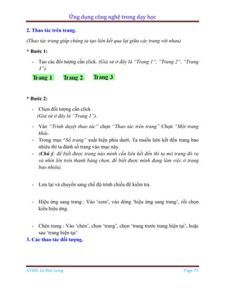 Ứng dụng công nghệ trong dạy học
GVHD: Lê Đức Long Page 75
2. Thao tác trên trang.
(Thao tác trang giúp chúng ta tạo liên kết qua lại giữa các trang với nhau)
* Bước 1:
- Tạo các đối tượng cần click. (Giả sử ở đây là “Trang 1”, “Trang 2”, “Trang
3”).
* Bước 2:
- Chọn đối tượng cần click .
(Giả sử ở đây là “Trang 1”).
- Vào “Trình duyệt thao tác” chọn “Thao tác trên trang” Chọn “Một trang
khác.
- Trong mục “Số trang” xuất hiện phía dưới. Ta muốn liên kết đến trang bao
nhiêu thì ta đánh số trang vào mục này.
- (Chú ý: để biết được trang nào mình cần liên kết đến thì ta mở trang đó ra
và nhìn lên trên thanh bảng chọn, để biết được mình đang làm việc ở trang
bao nhiêu).
- Lưu lại và chuyển sang chế độ trình chiếu để kiểm tra.
- Hiệu ứng sang trang : Vào ‘xem’, vào dòng ‘hiệu ứng sang trang’, rồi chọn
kiểu hiệu ứng.
- Chèn trang : Vào ‘chèn’, chọn ‘trang’, chọn ‘trang trước trang hiện tại’, hoặc
sau ‘trang hiện tại’
3. Các thao tác đối tượng.
 