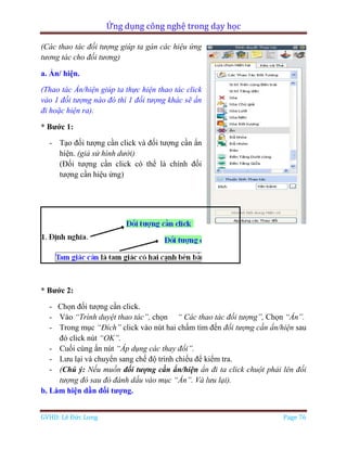 Ứng dụng công nghệ trong dạy học
GVHD: Lê Đức Long Page 76
(Các thao tác đối tượng giúp ta gán các hiệu ứng
tương tác cho đối tương)
a. Ẩn/ hiện.
(Thao tác Ẩn/hiện giúp ta thực hiện thao tác click
vào 1 đối tượng nào đó thì 1 đối tượng khác sẽ ẩn
đi hoặc hiện ra).
* Bước 1:
- Tạo đối tượng cần click và đối tượng cần ẩn
hiện. (giả sử hình dưới)
(Đối tượng cần click có thể là chính đối
tượng cần hiệu ứng)
* Bước 2:
- Chọn đối tượng cần click.
- Vào “Trình duyệt thao tác”, chọn “ Các thao tác đối tượng”, Chọn “Ẩn”.
- Trong mục “Đích” click vào nút hai chấm tìm đến đối tượng cần ẩn/hiện sau
đó click nút “OK”.
- Cuối cùng ấn nút “Áp dụng các thay đổi”.
- Lưu lại và chuyển sang chế độ trình chiếu để kiểm tra.
- (Chú ý: Nếu muồn đối tượng cần ẩn/hiện ẩn đi ta click chuột phải lên đối
tượng đó sau đó đánh dấu vào mục “Ẩn”. Và lưu lại).
b. Làm hiện dần đối tượng.
 