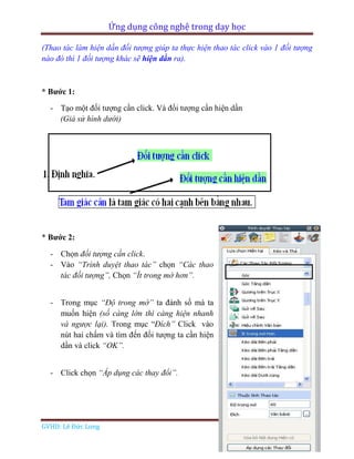 Ứng dụng công nghệ trong dạy học
GVHD: Lê Đức Long Page 77
(Thao tác làm hiện dần đối tượng giúp ta thực hiện thao tác click vào 1 đối tượng
nào đó thì 1 đối tượng khác sẽ hiện dần ra).
* Bước 1:
- Tạo một đối tượng cần click. Và đối tượng cần hiện dần
(Giả sử hình dưới)
* Bước 2:
- Chọn đối tượng cần click.
- Vào “Trình duyệt thao tác” chọn “Các thao
tác đối tượng”, Chọn “Ít trong mờ hơn”.
- Trong mục “Độ trong mờ” ta đánh số mà ta
muốn hiện (số càng lớn thì càng hiện nhanh
và ngược lại). Trong mục “Đích” Click vào
nút hai chấm và tìm đến đối tượng ta cần hiện
dần và click “OK”.
- Click chọn “Áp dụng các thay đổi”.
 