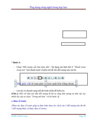 Ứng dụng công nghệ trong dạy học
GVHD: Lê Đức Long Page 78
* Bước 3:
- Chọn “Đối tượng cần làm hiện dần”. Sử dụng nút lệnh thứ 4 “Thanh trượt
trong mờ” kéo thanh trượt về phía trái để cho đối tượng này mờ đi.
- Lưu lại và chuyển sang chế độ trình chiếu để kiểm tra.
(Chú ý: Đối với làm mờ dần đối tượng đi thì ta cũng làm tương tự như vậy tuy
nhiên lúc này ta chọn “Trong mờ hơn” và bỏ bước 3)
c. Đưa về trước.
(Thao tác đưa về trước giúp ta thực hiện thao tác click vào 1 đối tượng nào đó thì
1 đối tượng khác sẽ được đưa về trước).
 
