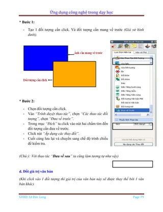 Ứng dụng công nghệ trong dạy học
GVHD: Lê Đức Long Page 79
* Bước 1:
- Tạo 1 đối tượng cần click. Và đối tượng cần mang về trước (Giả sử hình
dưới).
* Bước 2:
- Chọn đối tượng cần click.
- Vào “Trình duyệt thao tác”, chọn “Các thao tác đối
tượng”, chọn “Đưa về trước”.
- Trong mục “Đích” ta click vào nút hai chấm tìm đến
đối tượng cần đưa về trước.
- Click nút “Áp dụng các thay đổi”.
- Cuối cùng lưu lại và chuyển sang chế độ trình chiếu
để kiểm tra.
(Chú ý: Với thao tác “Đưa về sau” ta cũng làm tương tự như vậy)
d. Đổi giá trị văn bản
(Khi click vào 1 đối tượng thì giá trị của văn bản này sẽ được thay thế bời 1 văn
bản khác)
 