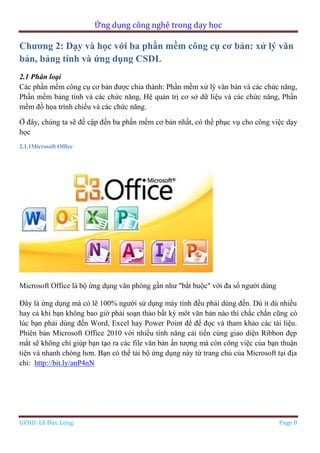 Ứng dụng công nghệ trong dạy học
GVHD: Lê Đức Long Page 8
Chương 2: Dạy và học với ba phần mềm công cụ cơ bản: xử lý văn
bản, bảng tính và ứng dụng CSDL
2.1 Phân loại
Các phần mềm công cụ cơ bản được chia thành: Phần mềm xử lý văn bản và các chức năng,
Phần mềm bảng tính và các chức năng, Hệ quản trị cơ sở dữ liệu và các chức năng, Phần
mềm đồ họa trình chiếu và các chức năng.
Ở đây, chúng ta sẽ đề cập đến ba phần mềm cơ bản nhất, có thể phục vụ cho công việc dạy
học
2.1.1Microsoft Office
Microsoft Office là bộ ứng dụng văn phòng gần như "bắt buộc" với đa số người dùng
Đây là ứng dụng mà có lẽ 100% người sử dụng máy tính đều phải dùng đến. Dù ít dù nhiều
hay cả khi bạn không bao giờ phải soạn thảo bất kỳ môt văn bản nào thì chắc chắn cũng có
lúc bạn phải dùng đến Word, Excel hay Power Point để để đọc và tham khảo các tài liệu.
Phiên bản Microsoft Office 2010 với nhiều tính năng cải tiến cùng giao diện Ribbon đẹp
mắt sẽ không chỉ giúp bạn tạo ra các file văn bản ấn tượng mà còn công việc của bạn thuận
tiện và nhanh chóng hơn. Bạn có thể tải bộ ứng dụng này từ trang chủ của Microsoft tại địa
chỉ: http://bit.ly/anP4nN
 