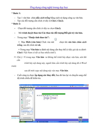 Ứng dụng công nghệ trong dạy học
GVHD: Lê Đức Long Page 80
* Bước 1:
- Tạo 1 văn bản chứa dấu cách trống bằng cách sử dụng công cụ văn bản.
- Tạo các đối tượng cần click (ở đây là Câu1, Câu2).
* Bước 2:
- Chọn đối tượng cần click (ở đây ta chọn Câu1).
- Mở trình duyệt thao tác/Các thao tác đối tượng/Đổi giá trị văn bản.
- Trong mục “Thuộc tính thao tác”:
+ Mục Đích (văn bản) Click vào nút chọn tên văn bản chứa cách
trống, sau đó click nút ok.
+ Trong mục Văn bản ta đánh nội dung cần thay thế (ở đây giả dụ ta đánh:
Câu1: Việt Nam có tất cả bao nhiểu tỉnh?).
 Chú ý: Vì trong mục Văn bản ta không thể trình bày được văn bản, nên khi
cần
trình bày nội dung này, người làm cần trình bày nội dung đó ở Word
trước
sau đó mới copy nội dung này vào mục Văn bản.
- Cuối cùng ta chọn Áp dụng các thay đổi, Sau đó lưu lại và chuyển sang chế
độ trình chiếu để kiểm tra.
 