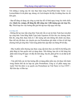 Ứng dụng công nghệ trong dạy học
GVHD: Lê Đức Long Page 83
Với những ý tưởng này thì việc thực hiện trong PowerPoint hoặc Violet và cả
LectureMaker là rất phức tạp, nhưng với ActivInspire thì đây là những thao tác rất
đơn giản.
- Bạn dễ dàng sử dụng các công cụ toán học để vẽ hình ngay trong lúc trình chiếu
như: thước kẻ, compa, dễ dàng lấy đối xứng của 1 đối tượng qua các trục Ox,
Oy. Thích hợp cho việc hướng dẫn giải bài tập trực tiếp ngay trên lớp.
4.2.2 Hạn chế
- Không thể tạo trực tiếp công thức Toán (dù vẫn có các ký hiệu Toán học) mà phải
tạo công thức Toán bằng Math Type hoặc Equation rồi kéo thả vào chương trình.
Khi đó, công thức được hiểu là 1 đối tượng ảnh nên không thể chỉnh sửa được.
Hạn chế này đã được các chuyên gia của Promethean ghi nhận và hứa sẽ tích hợp
chương trình gõ công thức Toán trong phiên bản cập nhật vào tháng 09 tới đây.
- Đây là phần mềm thương mại được cung cấp kèm theo các thiết bị hệ thống nên
phải đăng ký bản quyền mới sử dụng được. Nếu không, bạn chỉ có thể dùng thử
phần mềm trong 60 ngày với đầy đủ tính năng. Sau đó, phải gỡ bỏ và cài đặt lại để
tiếp tục sử dụng.
- Việc phổ biến các tài liệu hướng dẫn sử dụng phần mềm này chỉ được tiến hành
trong khuôn khổ dự án hợp tác giữa Promethean, Công ty cổ phần mạng trực
tuyến Việt Sin (đơn vị ủy quyền của Promethean tại Việt Nam) và Cục CNTT -
Bộ Giáo dục và Đào tạo.
 