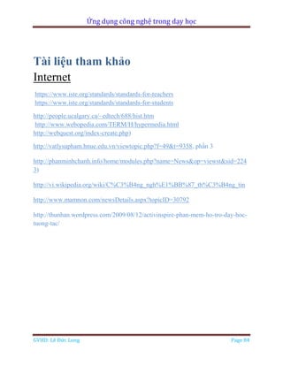 Ứng dụng công nghệ trong dạy học
GVHD: Lê Đức Long Page 84
Tài liệu tham khảo
Internet
https://www.iste.org/standards/standards-for-teachers
https://www.iste.org/standards/standards-for-students
http://people.ucalgary.ca/~edtech/688/hist.htm
http://www.webopedia.com/TERM/H/hypermedia.html
http://webquest.org/index-create.php)
http://vatlysupham.hnue.edu.vn/viewtopic.php?f=49&t=9358, phần 3
http://phanminhchanh.info/home/modules.php?name=News&op=viewst&sid=224
3)
http://vi.wikipedia.org/wiki/C%C3%B4ng_ngh%E1%BB%87_th%C3%B4ng_tin
http://www.mamnon.com/newsDetails.aspx?topicID=30792
http://thunhan.wordpress.com/2009/08/12/activinspire-phan-mem-ho-tro-day-hoc-
tuong-tac/
 
