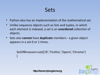 Sets Python also has an implementation of the mathematical set.  Unlike sequence objects such as lists and tuples, in which each element is indexed, a set is an  unordered  collection of objects.  Sets also  cannot  have  duplicate  members - a given object appears in a set 0 or 1 times. SetOfBrowsers=set([‘IE’,’Firefox’,’Opera’,’Chrome’]) 