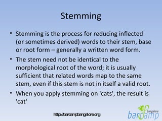 Stemming Stemming is the process for reducing inflected (or sometimes derived) words to their stem, base or root form – generally a written word form.  The stem need not be identical to the morphological root of the word; it is usually sufficient that related words map to the same stem, even if this stem is not in itself a valid root.  When you apply stemming on 'cats', the result is 'cat' 