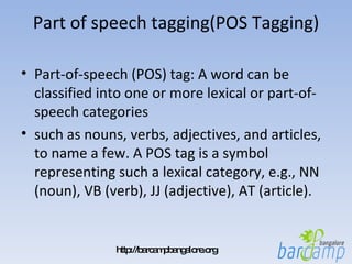 Part of speech tagging(POS Tagging) Part-of-speech (POS) tag: A word can be classified into one or more lexical or part-of-speech categories  such as nouns, verbs, adjectives, and articles, to name a few. A POS tag is a symbol representing such a lexical category, e.g., NN (noun), VB (verb), JJ (adjective), AT (article). 