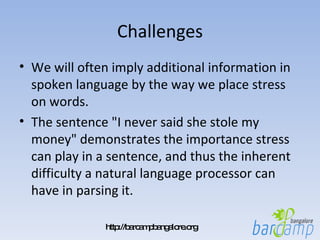 Challenges We will often imply additional information in spoken language by the way we place stress on words.  The sentence "I never said she stole my money" demonstrates the importance stress can play in a sentence, and thus the inherent difficulty a natural language processor can have in parsing it. 
