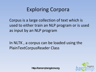 Exploring Corpora Corpus is a large collection of text which is used to either train an NLP program or is used as input by an NLP program In NLTK , a corpus can be loaded using the PlainTextCorpusReader Class 
