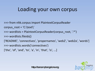 Loading your own corpus >>> from nltk.corpus import PlaintextCorpusReader corpus_root = ‘C:\text\’ >>> wordlists = PlaintextCorpusReader(corpus_root, '.*‘) >>> wordlists.fileids() ['README', 'connectives', 'propernames', 'web2', 'web2a', 'words'] >>> wordlists.words('connectives') ['the', 'of', 'and', 'to', 'a', 'in', 'that', 'is', ...] 