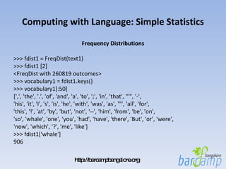 Computing with Language: Simple Statistics Frequency Distributions >>> fdist1 = FreqDist(text1) >>> fdist1 [2] <FreqDist with 260819 outcomes> >>> vocabulary1 = fdist1.keys() >>> vocabulary1[:50] [',', 'the', '.', 'of', 'and', 'a', 'to', ';', 'in', 'that', "'", '-', 'his', 'it', 'I', 's', 'is', 'he', 'with', 'was', 'as', '"', 'all', 'for', 'this', '!', 'at', 'by', 'but', 'not', '--', 'him', 'from', 'be', 'on', 'so', 'whale', 'one', 'you', 'had', 'have', 'there', 'But', 'or', 'were', 'now', 'which', '?', 'me', 'like'] >>> fdist1['whale'] 906 