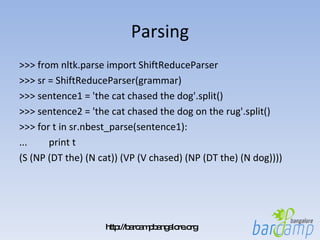 Parsing >>> from nltk.parse import ShiftReduceParser >>> sr = ShiftReduceParser(grammar) >>> sentence1 = 'the cat chased the dog'.split() >>> sentence2 = 'the cat chased the dog on the rug'.split() >>> for t in sr.nbest_parse(sentence1): ...  print t (S (NP (DT the) (N cat)) (VP (V chased) (NP (DT the) (N dog)))) 