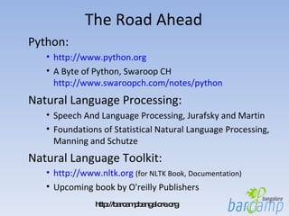 The Road Ahead Python:  http://www.python.org A Byte of Python, Swaroop CH  http://www.swaroopch.com/notes/python Natural Language Processing: Speech And Language Processing, Jurafsky and Martin Foundations of Statistical Natural Language Processing, Manning and Schutze Natural Language Toolkit: http://www.nltk.org   (for NLTK Book, Documentation) Upcoming book by O'reilly Publishers 
