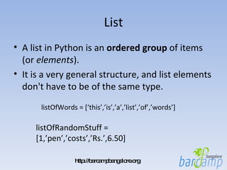List A list in Python is an  ordered   group  of items (or  elements ).  It is a very general structure, and list elements don't have to be of the same type.  listOfWords = [‘this’,’is’,’a’,’list’,’of’,’words’]  listOfRandomStuff = [1,’pen’,’costs’,’Rs.’,6.50]  
