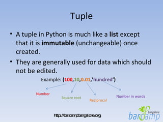 Tuple A tuple in Python is much like a  list  except that it is  immutable  (unchangeable) once created.  They are generally used for data which should not be edited. Example:  ( 100 , 10 , 0.01 ,’ hundred ’) Number Square root Reciprocal Number in words 