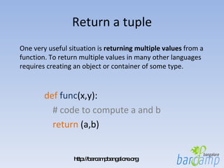 Return a tuple def   func (x,y):  # code to compute a and b return  (a,b) One very useful situation is  returning multiple values  from a function. To return multiple values in many other languages requires creating an object or container of some type. 