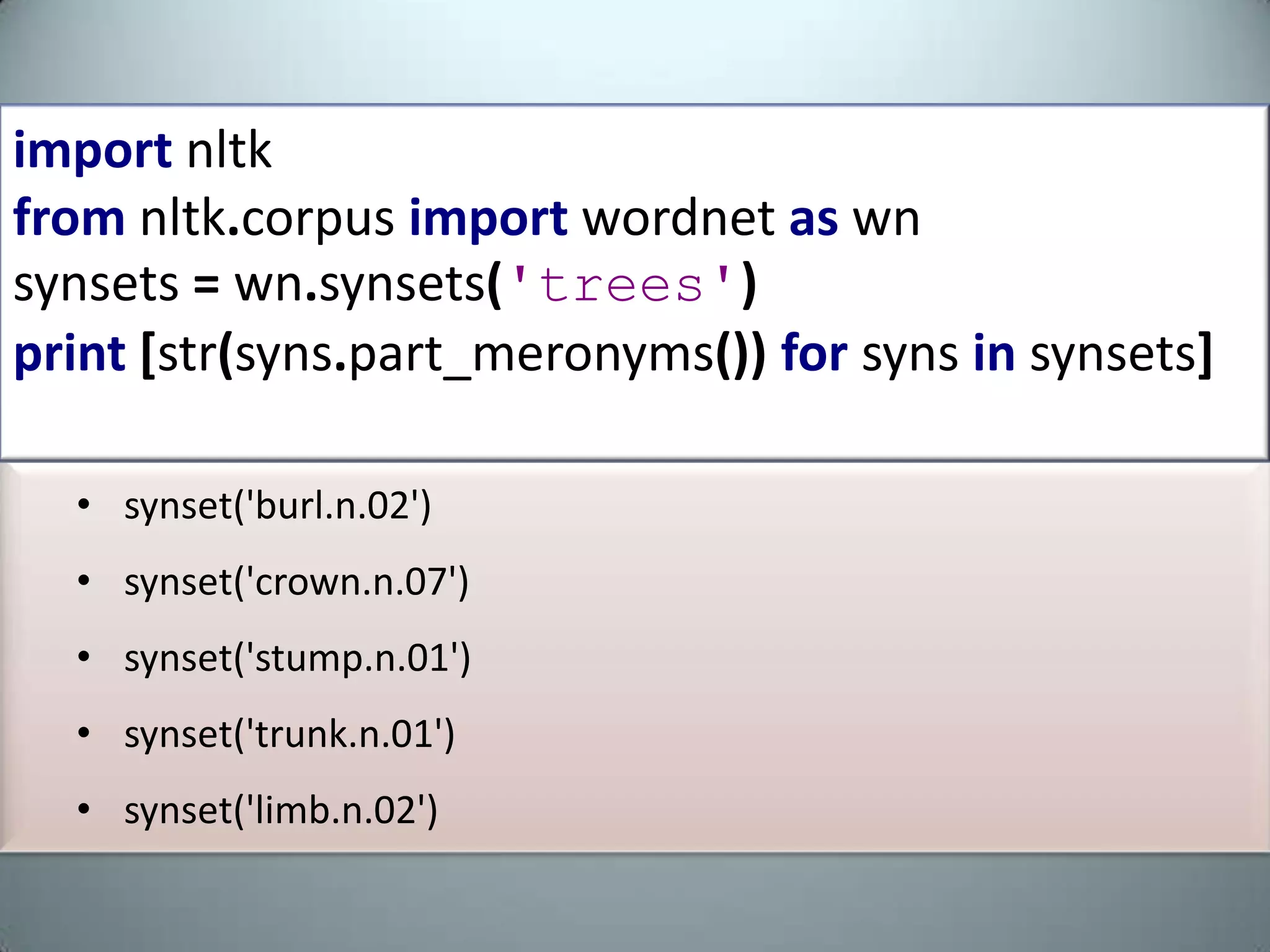 fromnltk.corpusimportwordnetaswnsynsets=wn.synsets('car')print[str(syns.part_meronyms())forsynsinsynsets][Synset('gasoline_engine.n.01'), Synset('car_mirror.n.01'), Synset('third_gear.n.01'), Synset('hood.n.09'), Synset('automobile_engine.n.01'), Synset('grille.n.02'),