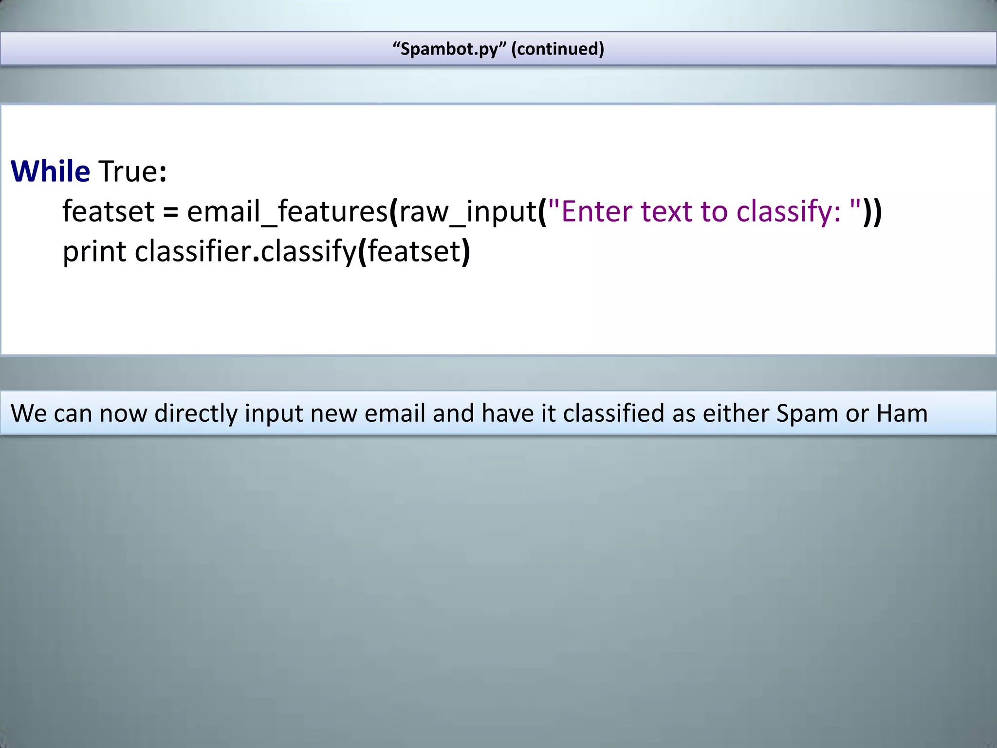 Extract one of the archives from the site into your working directory. Create a python script, lets call it “spambot.py”.Your working directory should contain the “spambot” script and the folders “spam” and “ham”.“Spambot.py”fromnltkimportword_tokenize,\ WordNetLemmatizer,NaiveBayesClassifier\,classify,MaxentClassifierfromnltk.corpusimportstopwordsimportrandomimportos,glob,re