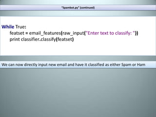 Extract one of the archives from the site into your working directory. Create a python script, lets call it “spambot.py”.Your working directory should contain the “spambot” script and the folders “spam” and “ham”.“Spambot.py”fromnltkimportword_tokenize,\ WordNetLemmatizer,NaiveBayesClassifier\,classify,MaxentClassifierfromnltk.corpusimportstopwordsimportrandomimportos,glob,re