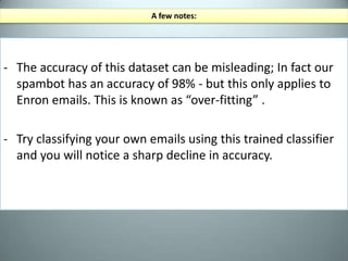 “Spambot.py” (continued)mixedemails=([(email,'spam')foremailinspamtexts]mixedemails+=   [(email,'ham')foremailinhamtexts])random.shuffle(mixedemails)label each item with the appropriate label and store them as a list of tuplesFrom this list of random but labeled emails, we will defined a “feature extractor” which outputs a feature set that our program can use to statistically compare spam and ham. lets give them a nice shuffle