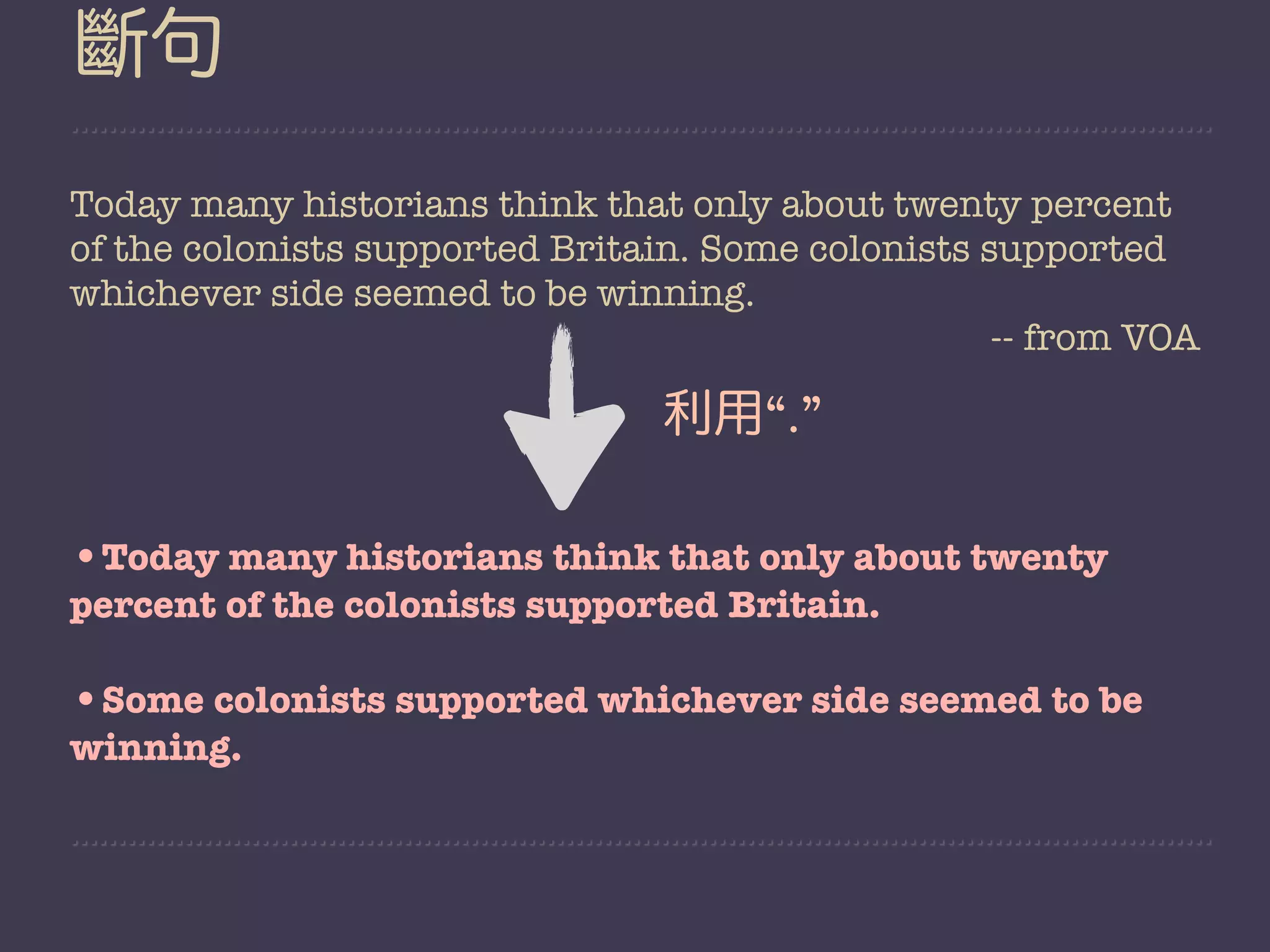 斷句
Today many historians think that only about twenty percent
of the colonists supported Britain. Some colonists supported
whichever side seemed to be winning.
                                                    -- from VOA

                                 利用“.”

•Today many historians think that only about twenty
percent of the colonists supported Britain.

•Some colonists supported whichever side seemed to be
winning.
 