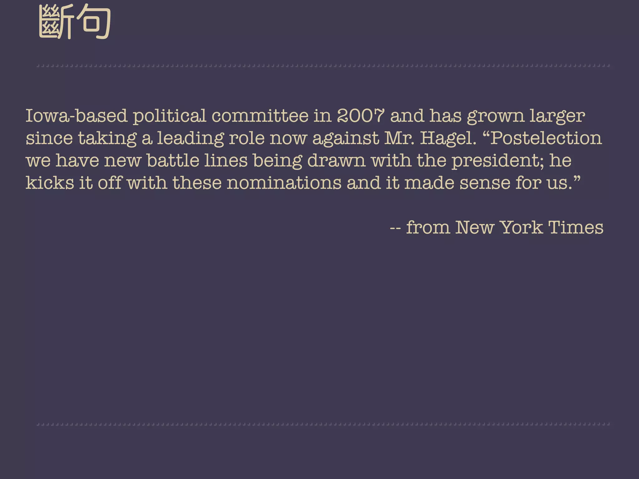 斷句

Iowa-based political committee in 2007 and has grown larger
since taking a leading role now against Mr. Hagel. “Postelection
we have new battle lines being drawn with the president; he
kicks it off with these nominations and it made sense for us.”

                                        -- from New York Times
 