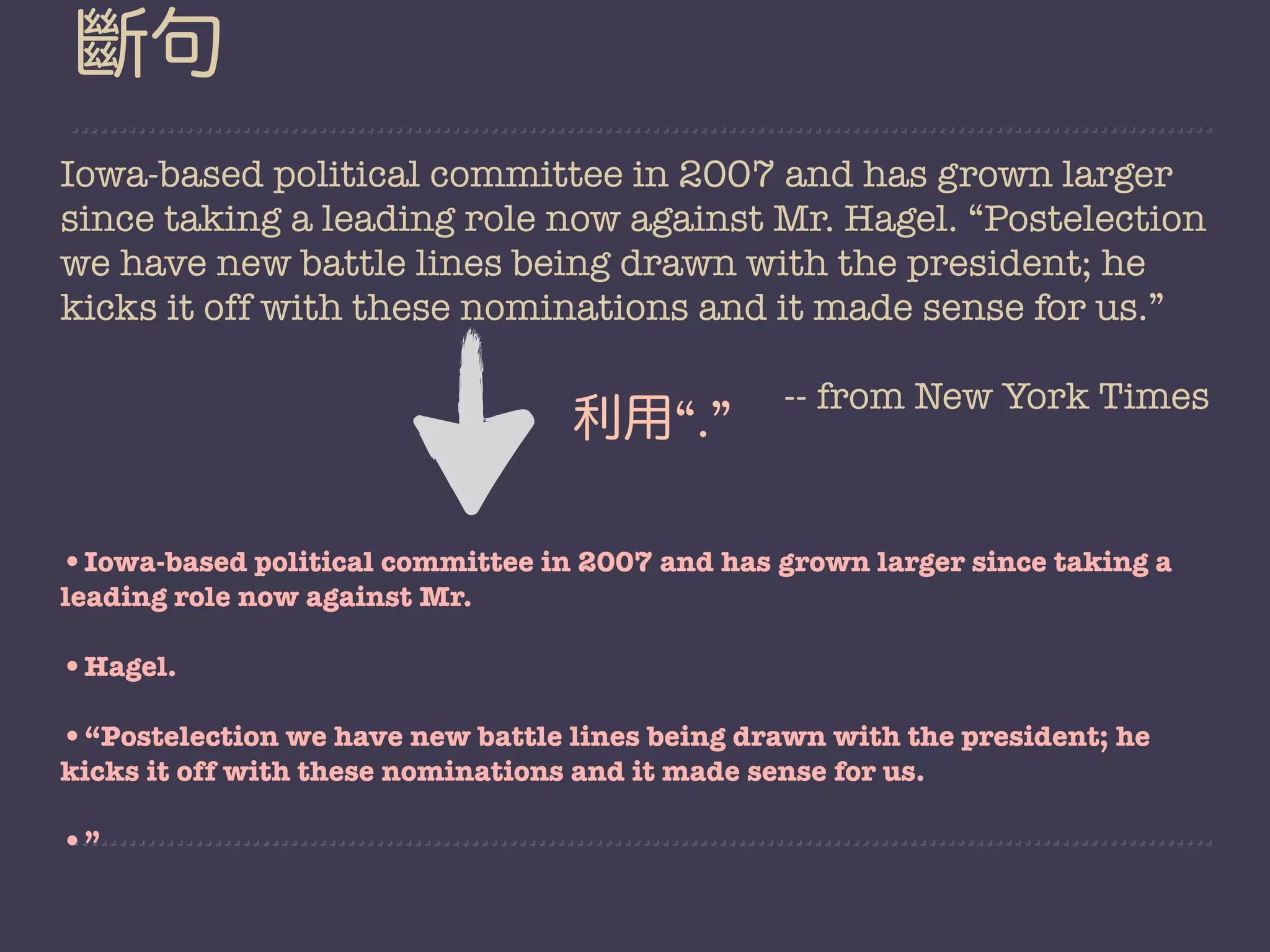 斷句
Iowa-based political committee in 2007 and has grown larger
since taking a leading role now against Mr. Hagel. “Postelection
we have new battle lines being drawn with the president; he
kicks it off with these nominations and it made sense for us.”

                                                   -- from New York Times
                                    利用“.”

•Iowa-based political committee in 2007 and has grown larger since taking a
leading role now against Mr.

•Hagel.
•“Postelection we have new battle lines being drawn with the president; he
kicks it off with these nominations and it made sense for us.

•”
 