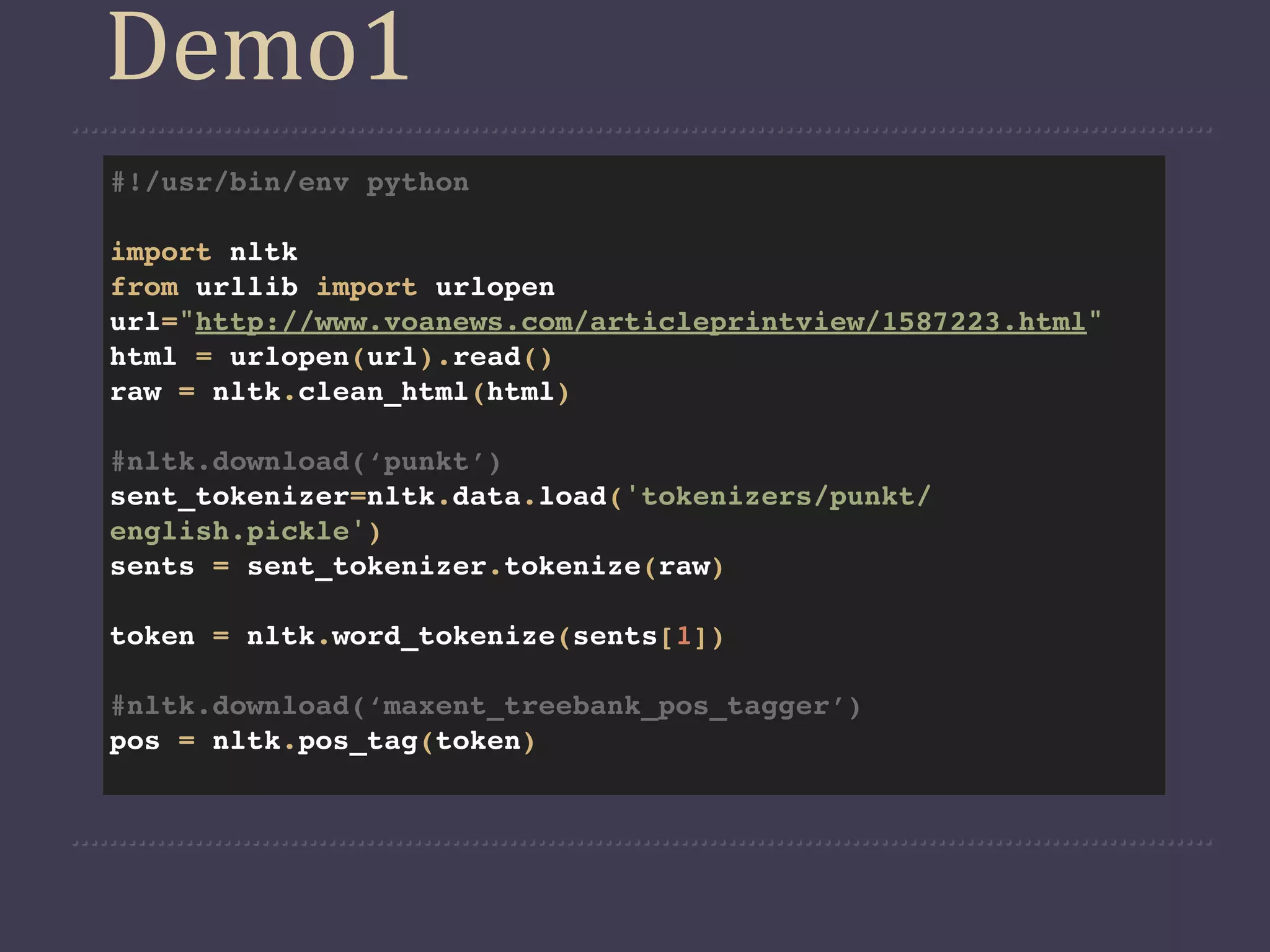 Demo1
#!/usr/bin/env python

import nltk
from urllib import urlopen
url="http://www.voanews.com/articleprintview/1587223.html"
html = urlopen(url).read()
raw = nltk.clean_html(html)

#nltk.download(‘punkt’)
sent_tokenizer=nltk.data.load('tokenizers/punkt/
english.pickle')
sents = sent_tokenizer.tokenize(raw)

token = nltk.word_tokenize(sents[1])

#nltk.download(‘maxent_treebank_pos_tagger’)
pos = nltk.pos_tag(token)
 