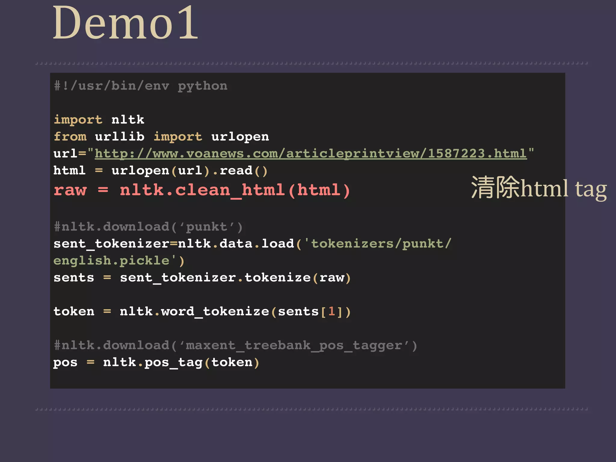 Demo1
#!/usr/bin/env python

import nltk
from urllib import urlopen
url="http://www.voanews.com/articleprintview/1587223.html"
html = urlopen(url).read()
raw = nltk.clean_html(html)                        清除html  tag
#nltk.download(‘punkt’)
sent_tokenizer=nltk.data.load('tokenizers/punkt/
english.pickle')
sents = sent_tokenizer.tokenize(raw)

token = nltk.word_tokenize(sents[1])

#nltk.download(‘maxent_treebank_pos_tagger’)
pos = nltk.pos_tag(token)
 