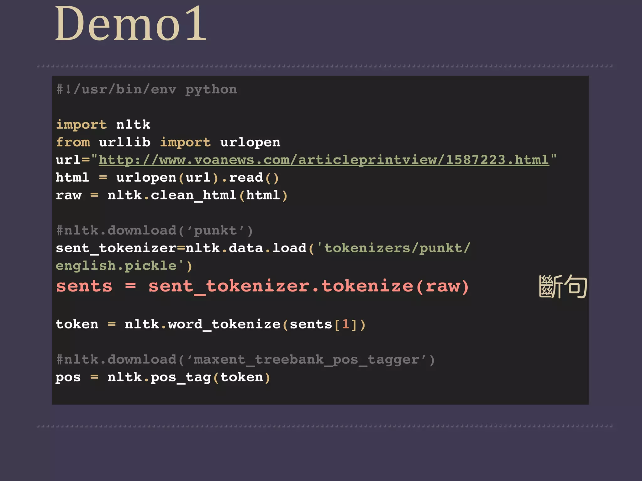 Demo1
#!/usr/bin/env python

import nltk
from urllib import urlopen
url="http://www.voanews.com/articleprintview/1587223.html"
html = urlopen(url).read()
raw = nltk.clean_html(html)

#nltk.download(‘punkt’)
sent_tokenizer=nltk.data.load('tokenizers/punkt/
english.pickle')
sents = sent_tokenizer.tokenize(raw)                   斷句
token = nltk.word_tokenize(sents[1])

#nltk.download(‘maxent_treebank_pos_tagger’)
pos = nltk.pos_tag(token)
 