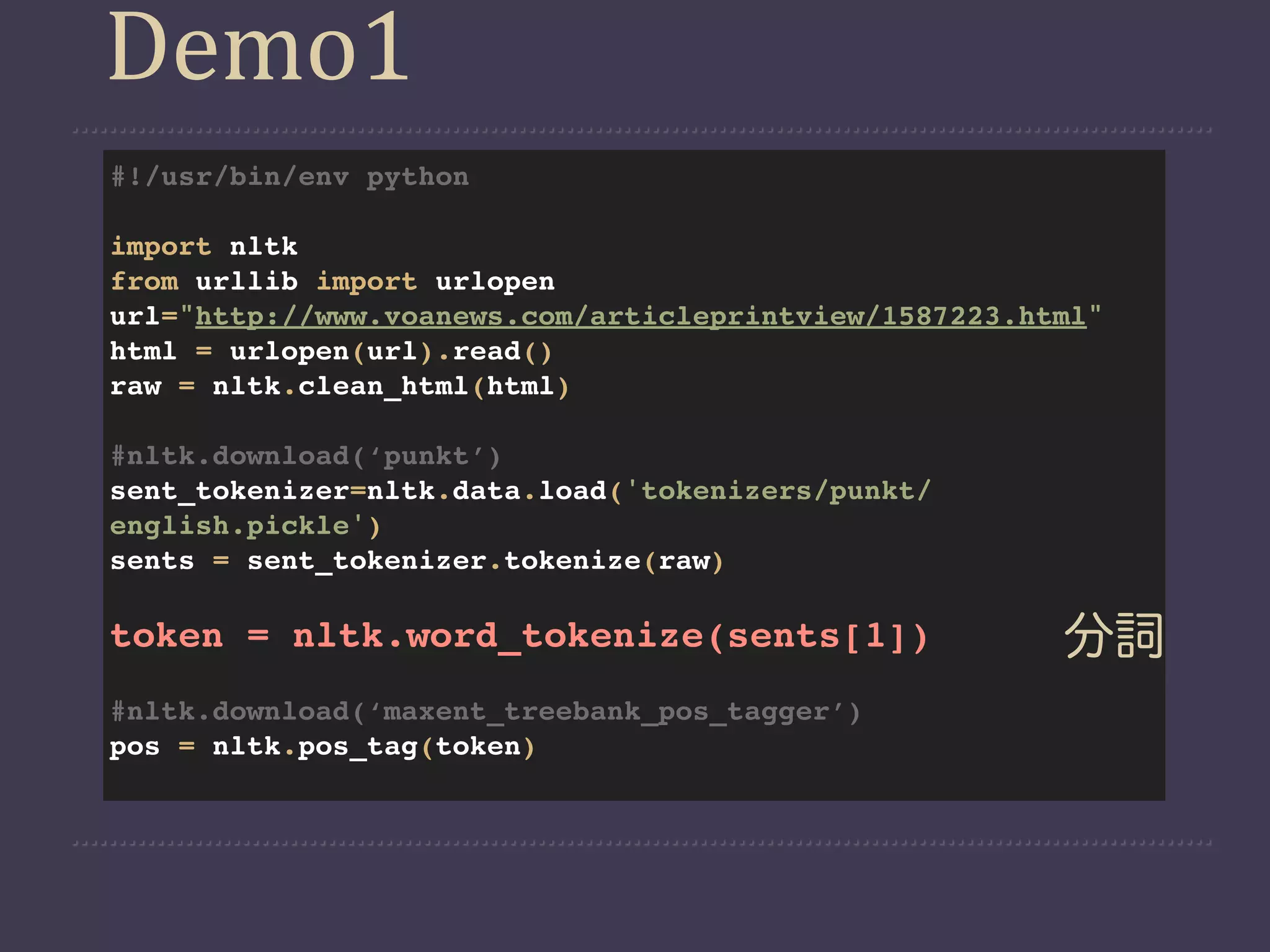 Demo1
#!/usr/bin/env python

import nltk
from urllib import urlopen
url="http://www.voanews.com/articleprintview/1587223.html"
html = urlopen(url).read()
raw = nltk.clean_html(html)

#nltk.download(‘punkt’)
sent_tokenizer=nltk.data.load('tokenizers/punkt/
english.pickle')
sents = sent_tokenizer.tokenize(raw)

token = nltk.word_tokenize(sents[1])                   分詞
#nltk.download(‘maxent_treebank_pos_tagger’)
pos = nltk.pos_tag(token)
 