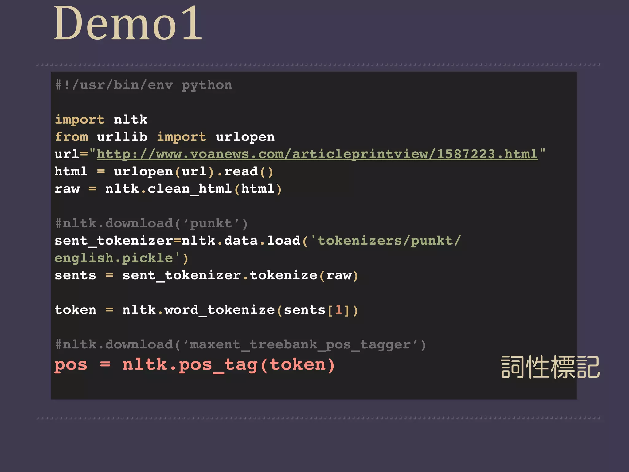 Demo1
#!/usr/bin/env python

import nltk
from urllib import urlopen
url="http://www.voanews.com/articleprintview/1587223.html"
html = urlopen(url).read()
raw = nltk.clean_html(html)

#nltk.download(‘punkt’)
sent_tokenizer=nltk.data.load('tokenizers/punkt/
english.pickle')
sents = sent_tokenizer.tokenize(raw)

token = nltk.word_tokenize(sents[1])

#nltk.download(‘maxent_treebank_pos_tagger’)
pos = nltk.pos_tag(token)                           詞性標記
 