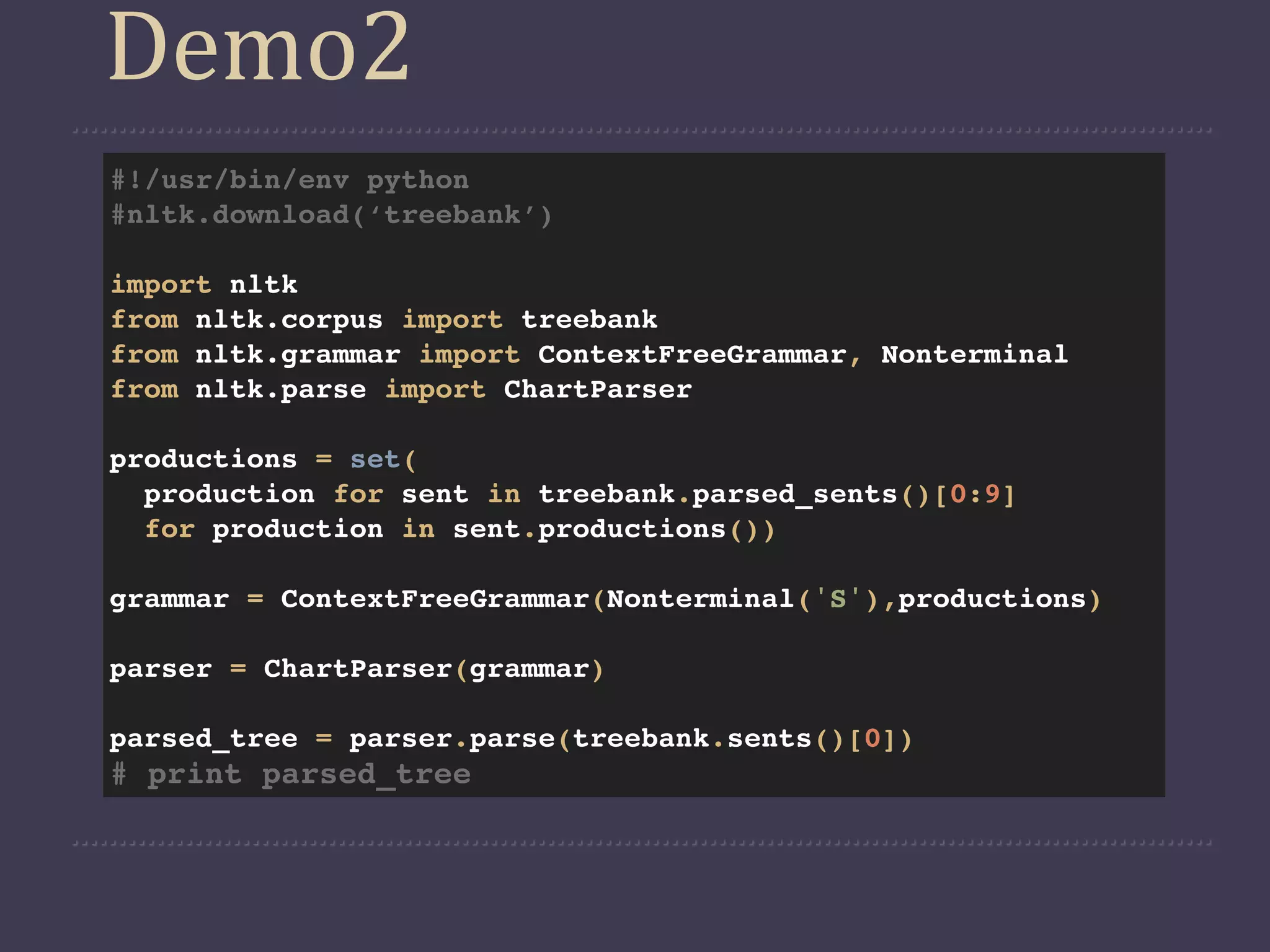 Demo2
#!/usr/bin/env python
#nltk.download(‘treebank’)

import nltk
from nltk.corpus import treebank
from nltk.grammar import ContextFreeGrammar, Nonterminal
from nltk.parse import ChartParser

productions = set(
  production for sent in treebank.parsed_sents()[0:9]
  for production in sent.productions())

grammar = ContextFreeGrammar(Nonterminal('S'),productions)

parser = ChartParser(grammar)

parsed_tree = parser.parse(treebank.sents()[0])
# print parsed_tree
 