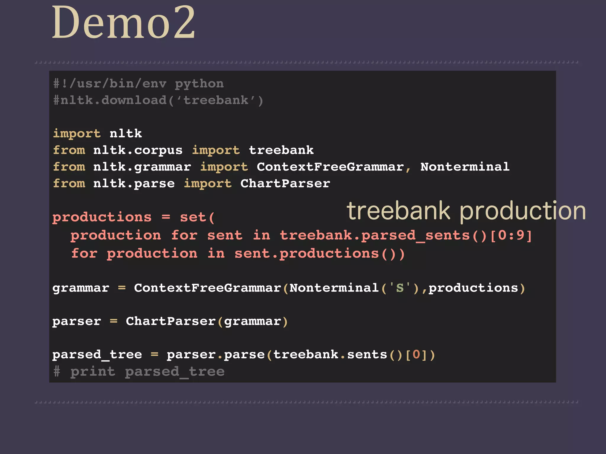 Demo2
#!/usr/bin/env python
#nltk.download(‘treebank’)

import nltk
from nltk.corpus import treebank
from nltk.grammar import ContextFreeGrammar, Nonterminal
from nltk.parse import ChartParser

productions = set(                 treebank production
  production for sent in treebank.parsed_sents()[0:9]
  for production in sent.productions())

grammar = ContextFreeGrammar(Nonterminal('S'),productions)

parser = ChartParser(grammar)

parsed_tree = parser.parse(treebank.sents()[0])
# print parsed_tree
 