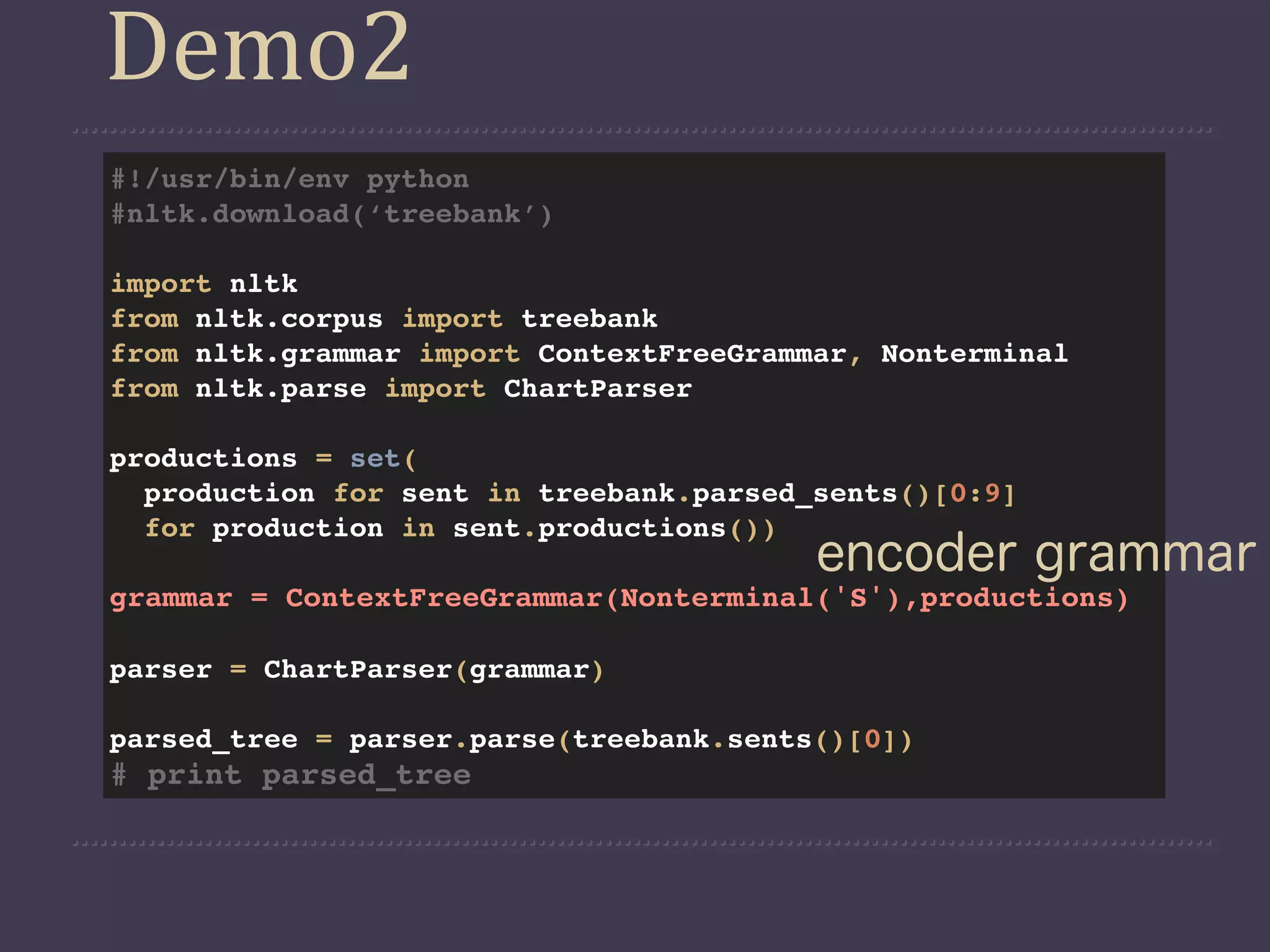 Demo2
#!/usr/bin/env python
#nltk.download(‘treebank’)

import nltk
from nltk.corpus import treebank
from nltk.grammar import ContextFreeGrammar, Nonterminal
from nltk.parse import ChartParser

productions = set(
  production for sent in treebank.parsed_sents()[0:9]
  for production in sent.productions())
                                         encoder grammar
grammar = ContextFreeGrammar(Nonterminal('S'),productions)

parser = ChartParser(grammar)

parsed_tree = parser.parse(treebank.sents()[0])
# print parsed_tree
 