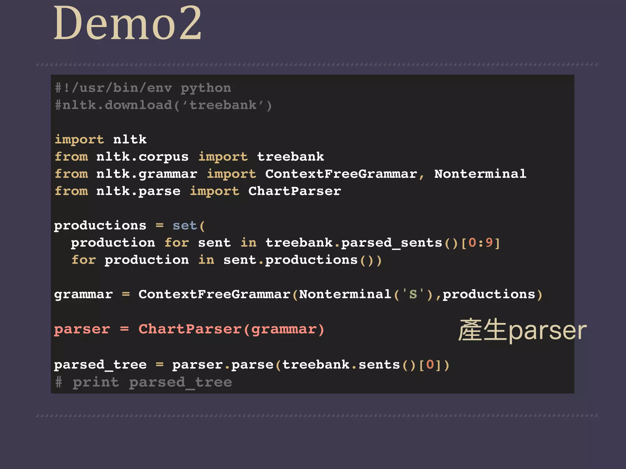 Demo2
#!/usr/bin/env python
#nltk.download(‘treebank’)

import nltk
from nltk.corpus import treebank
from nltk.grammar import ContextFreeGrammar, Nonterminal
from nltk.parse import ChartParser

productions = set(
  production for sent in treebank.parsed_sents()[0:9]
  for production in sent.productions())

grammar = ContextFreeGrammar(Nonterminal('S'),productions)

parser = ChartParser(grammar)                     產生parser
parsed_tree = parser.parse(treebank.sents()[0])
# print parsed_tree
 