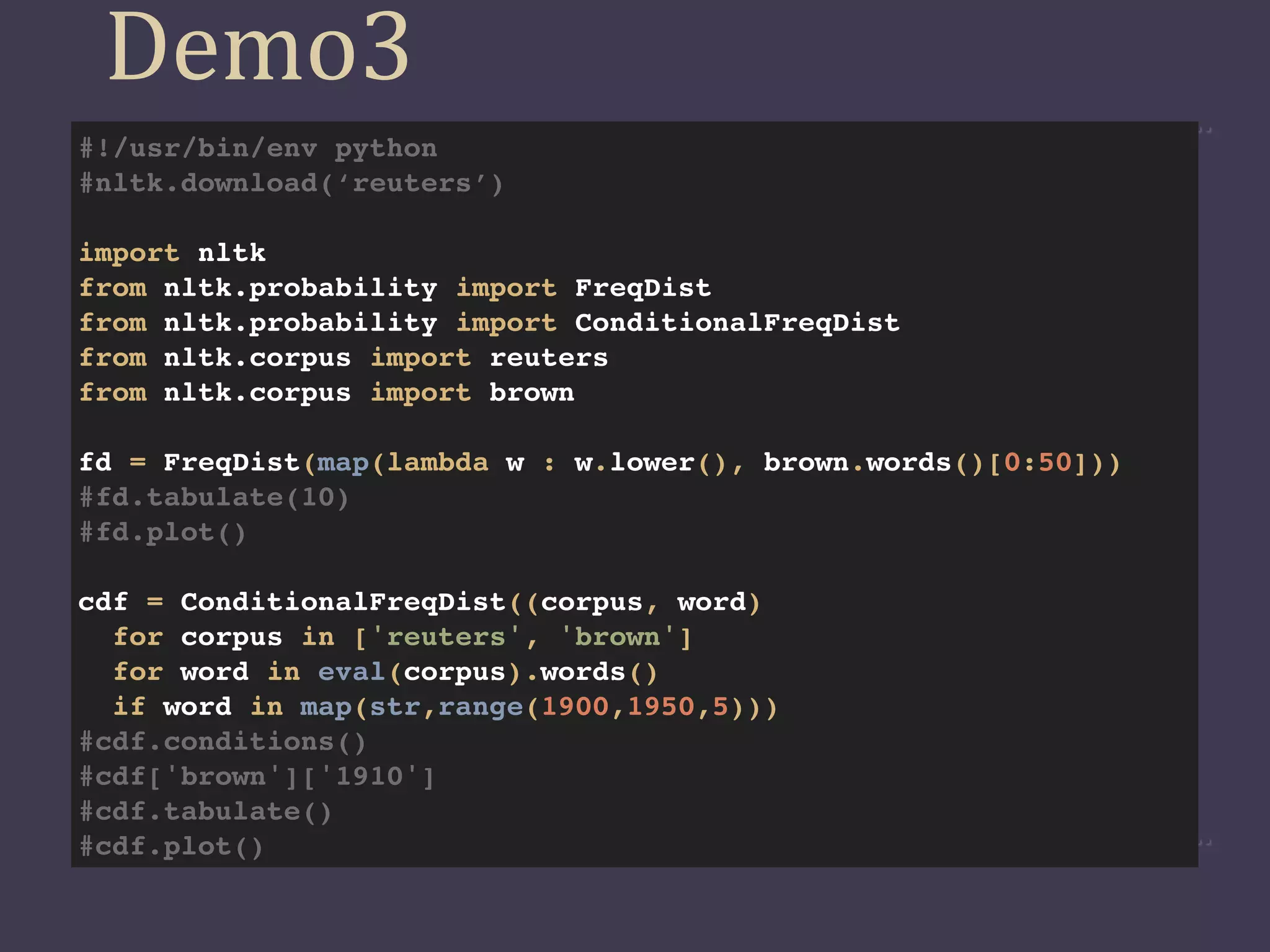 Demo3
#!/usr/bin/env python
#nltk.download(‘reuters’)

import nltk
from nltk.probability import FreqDist
from nltk.probability import ConditionalFreqDist
from nltk.corpus import reuters
from nltk.corpus import brown

fd = FreqDist(map(lambda w : w.lower(), brown.words()[0:50]))
#fd.tabulate(10)
#fd.plot()

cdf = ConditionalFreqDist((corpus, word)
  for corpus in ['reuters', 'brown']
  for word in eval(corpus).words()
  if word in map(str,range(1900,1950,5)))
#cdf.conditions()
#cdf['brown']['1910']
#cdf.tabulate()
#cdf.plot()
 
