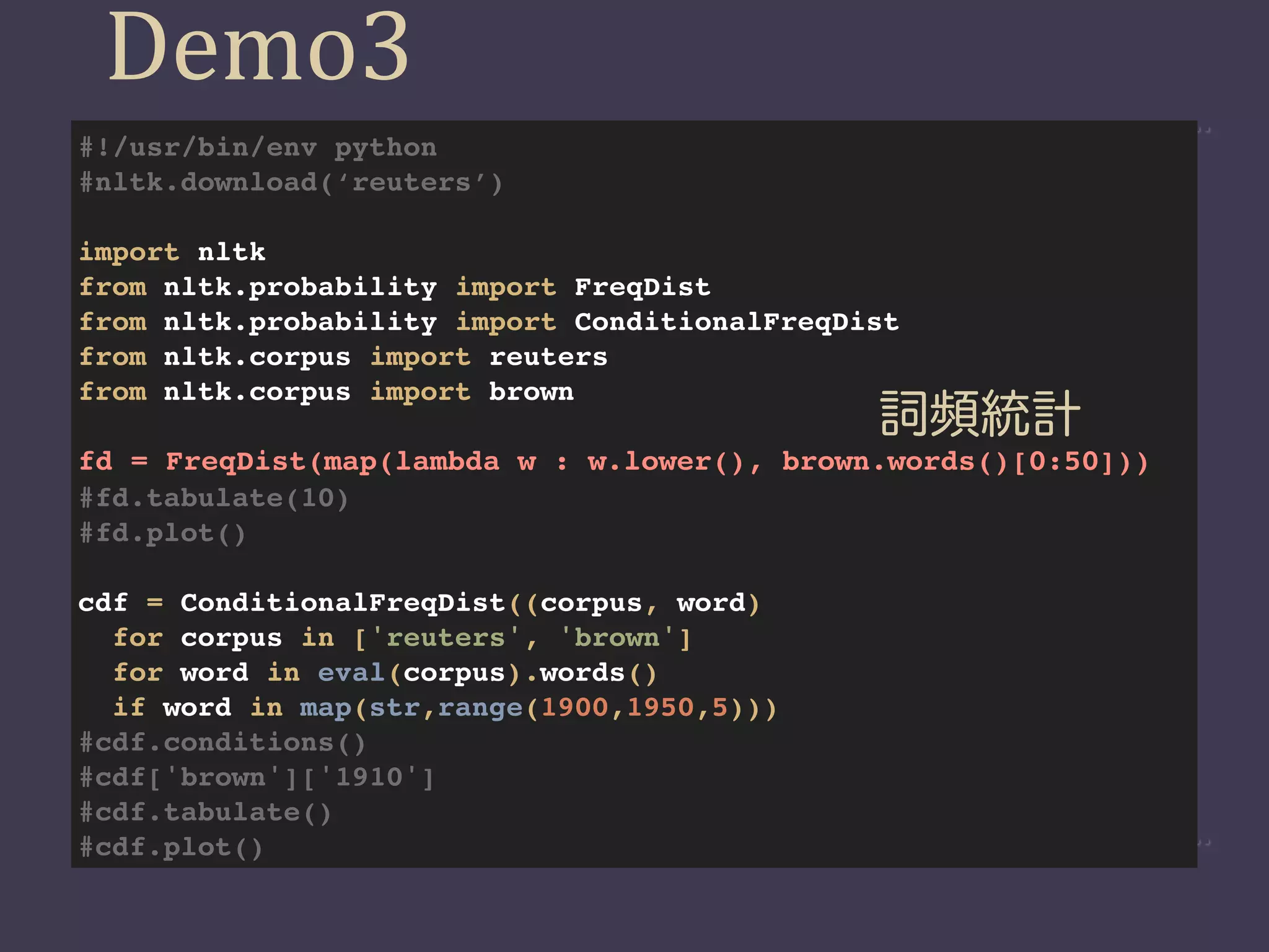 Demo3
#!/usr/bin/env python
#nltk.download(‘reuters’)

import nltk
from nltk.probability import FreqDist
from nltk.probability import ConditionalFreqDist
from nltk.corpus import reuters
from nltk.corpus import brown
                                              詞頻統計
fd = FreqDist(map(lambda w : w.lower(), brown.words()[0:50]))
#fd.tabulate(10)
#fd.plot()

cdf = ConditionalFreqDist((corpus, word)
  for corpus in ['reuters', 'brown']
  for word in eval(corpus).words()
  if word in map(str,range(1900,1950,5)))
#cdf.conditions()
#cdf['brown']['1910']
#cdf.tabulate()
#cdf.plot()
 