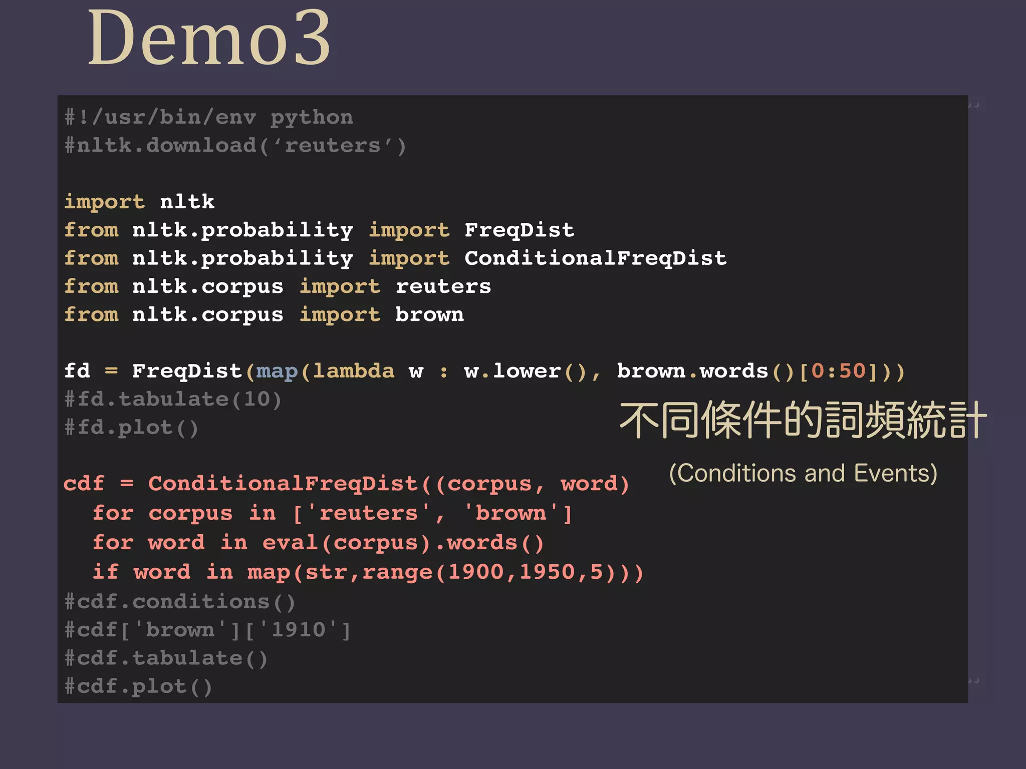 Demo3
#!/usr/bin/env python
#nltk.download(‘reuters’)

import nltk
from nltk.probability import FreqDist
from nltk.probability import ConditionalFreqDist
from nltk.corpus import reuters
from nltk.corpus import brown

fd = FreqDist(map(lambda w : w.lower(), brown.words()[0:50]))
#fd.tabulate(10)
#fd.plot()                               不同條件的詞頻統計
cdf = ConditionalFreqDist((corpus, word)  (Conditions and Events)
  for corpus in ['reuters', 'brown']
  for word in eval(corpus).words()
  if word in map(str,range(1900,1950,5)))
#cdf.conditions()
#cdf['brown']['1910']
#cdf.tabulate()
#cdf.plot()
 