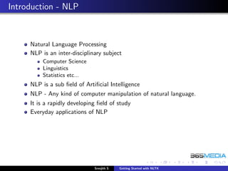 Introduction - NLP



     Natural Language Processing
     NLP is an inter-disciplinary subject
         Computer Science
         Linguistics
         Statistics etc...
     NLP is a sub ﬁeld of Artiﬁcial Intelligence
     NLP - Any kind of computer manipulation of natural language.
     It is a rapidly developing ﬁeld of study
     Everyday applications of NLP




                              Sreejith S   Getting Started with NLTK
 