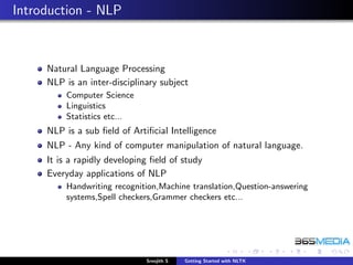 Introduction - NLP



     Natural Language Processing
     NLP is an inter-disciplinary subject
         Computer Science
         Linguistics
         Statistics etc...
     NLP is a sub ﬁeld of Artiﬁcial Intelligence
     NLP - Any kind of computer manipulation of natural language.
     It is a rapidly developing ﬁeld of study
     Everyday applications of NLP
         Handwriting recognition,Machine translation,Question-answering
         systems,Spell checkers,Grammer checkers etc...




                              Sreejith S   Getting Started with NLTK
 