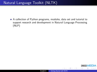 Natural Language Toolkit (NLTK)



     A collection of Python programs, modules, data set and tutorial to
     support research and development in Natural Language Processing
     (NLP)




                             Sreejith S   Getting Started with NLTK
 