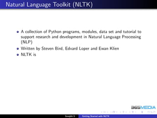Natural Language Toolkit (NLTK)



     A collection of Python programs, modules, data set and tutorial to
     support research and development in Natural Language Processing
     (NLP)
     Written by Steven Bird, Edvard Loper and Ewan Klien
     NLTK is




                             Sreejith S   Getting Started with NLTK
 