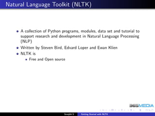 Natural Language Toolkit (NLTK)



     A collection of Python programs, modules, data set and tutorial to
     support research and development in Natural Language Processing
     (NLP)
     Written by Steven Bird, Edvard Loper and Ewan Klien
     NLTK is
         Free and Open source




                             Sreejith S   Getting Started with NLTK
 