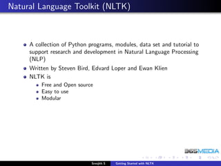Natural Language Toolkit (NLTK)



     A collection of Python programs, modules, data set and tutorial to
     support research and development in Natural Language Processing
     (NLP)
     Written by Steven Bird, Edvard Loper and Ewan Klien
     NLTK is
         Free and Open source
         Easy to use
         Modular




                             Sreejith S   Getting Started with NLTK
 